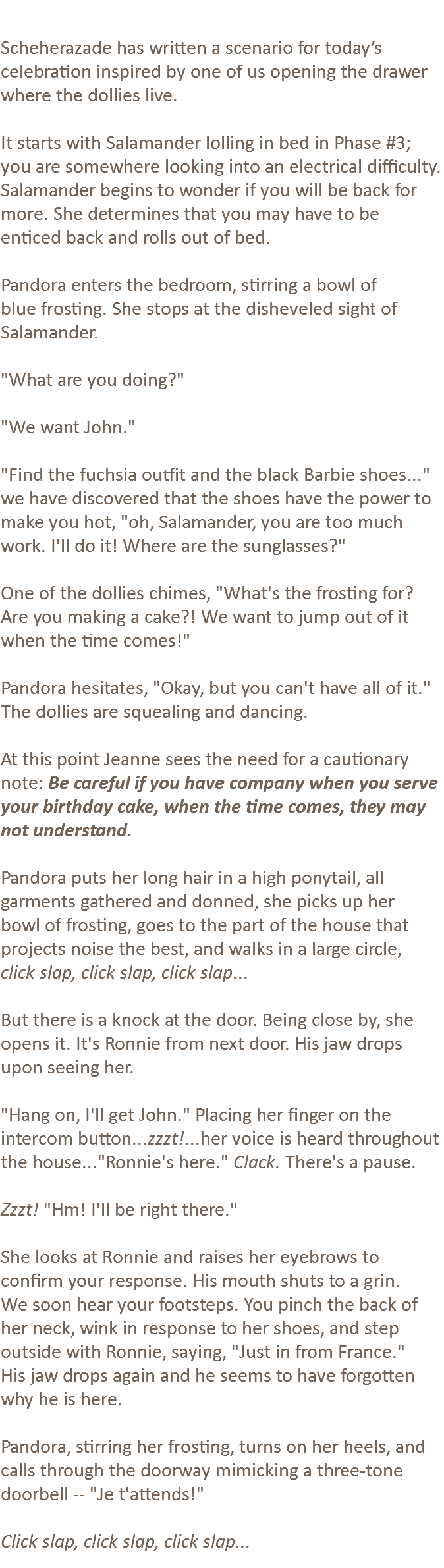  Scheherazade has written a scenario for today’s celebration inspired by one of us opening the drawer where the dollies live. It starts with Salamander lolling in bed in Phase #3; you are somewhere looking into an electrical difficulty. Salamander begins to wonder if you will be back for more. She determines that you may have to be enticed back and rolls out of bed. Pandora enters the bedroom, stirring a bowl of blue frosting. She stops at the disheveled sight of Salamander. "What are you doing?" "We want John." "Find the fuchsia outfit and the black Barbie shoes..." we have discovered that the shoes have the power to make you hot, "oh, Salamander, you are too much work. I'll do it! Where are the sunglasses?" One of the dollies chimes, "What's the frosting for? Are you making a cake?! We want to jump out of it when the time comes!" Pandora hesitates, "Okay, but you can't have all of it." The dollies are squealing and dancing. At this point Jeanne sees the need for a cautionary note: Be careful if you have company when you serve your birthday cake, when the time comes, they may not understand. Pandora puts her long hair in a high ponytail, all garments gathered and donned, she picks up her bowl of frosting, goes to the part of the house that projects noise the best, and walks in a large circle, click slap, click slap, click slap... But there is a knock at the door. Being close by, she opens it. It's Ronnie from next door. His jaw drops upon seeing her. "Hang on, I'll get John." Placing her finger on the intercom button...zzzt!...her voice is heard throughout the house..."Ronnie's here." Clack. There's a pause. Zzzt! "Hm! I'll be right there." She looks at Ronnie and raises her eyebrows to confirm your response. His mouth shuts to a grin. We soon hear your footsteps. You pinch the back of her neck, wink in response to her shoes, and step outside with Ronnie, saying, "Just in from France." His jaw drops again and he seems to have forgotten why he is here. Pandora, stirring her frosting, turns on her heels, and calls through the doorway mimicking a three-tone doorbell -- "Je t'attends!" Click slap, click slap, click slap...