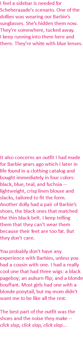 I feel a sidebar is needed for Scheherazade's scenario. One of the dollies was wearing our Barbie’s sunglasses. She’s hidden them now. They’re somewhere, tucked away. I keep running into them here and there. They’re white with blue lenses. It also concerns an outfit I had made for Barbie years ago which I later in life found in a clothing catalog and bought immediately in four colors: black, blue, teal, and fuchsia -- lightweight, crisp linen blouse and slacks, tailored to fit the form. Another dolly had a pair of Barbie’s shoes, the black ones that matched the thin black belt. I keep telling them that they can't wear them because their feet are too fat. But they don't care. You probably don't have any experience with Barbies, unless you had a cousin with one. I had a really cool one that had three wigs: a black pageboy; an auburn flip; and a blonde bouffant. Most girls had one with a blonde ponytail, but my mom didn’t want me to be like all the rest. The best part of the outfit was the shoes and the noise they make -- click slap, click slap, click slap...